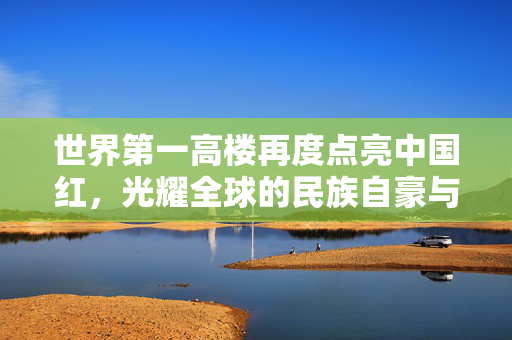世界第一高楼再度点亮中国红，光耀全球的民族自豪与文化自信