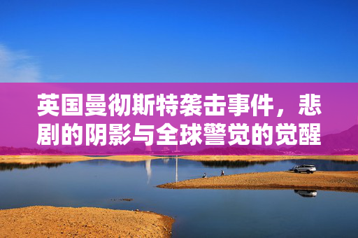 英国曼彻斯特袭击事件，悲剧的阴影与全球警觉的觉醒
