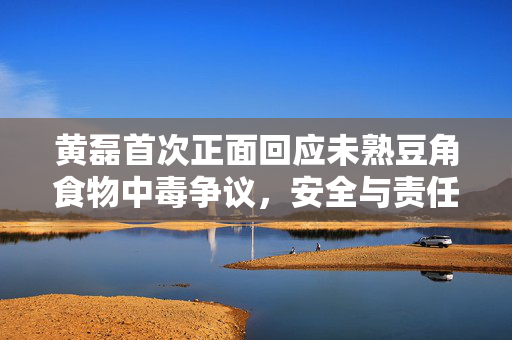 黄磊首次正面回应未熟豆角食物中毒争议，安全与责任并重，共筑食品安全防线