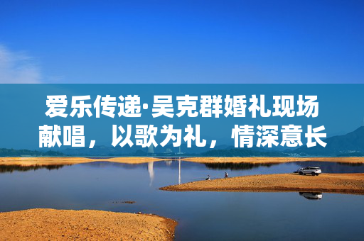 爱乐传递·吴克群婚礼现场献唱，以歌为礼，情深意长
