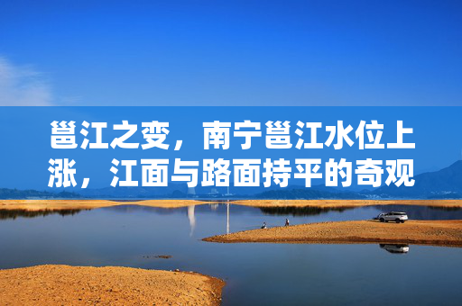 邕江之变，南宁邕江水位上涨，江面与路面持平的奇观与挑战