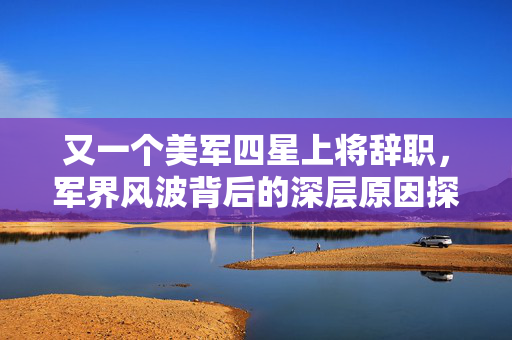 又一个美军四星上将辞职，军界风波背后的深层原因探析