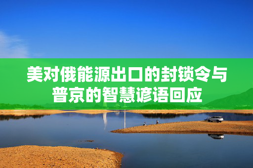 美对俄能源出口的封锁令与普京的智慧谚语回应