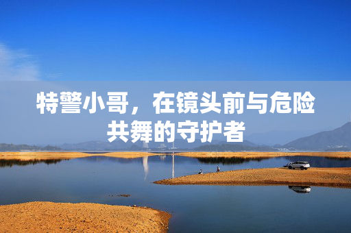 特警小哥，在镜头前与危险共舞的守护者