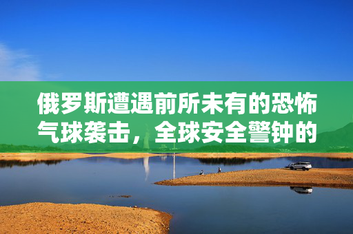 俄罗斯遭遇前所未有的恐怖气球袭击，全球安全警钟的再次敲响