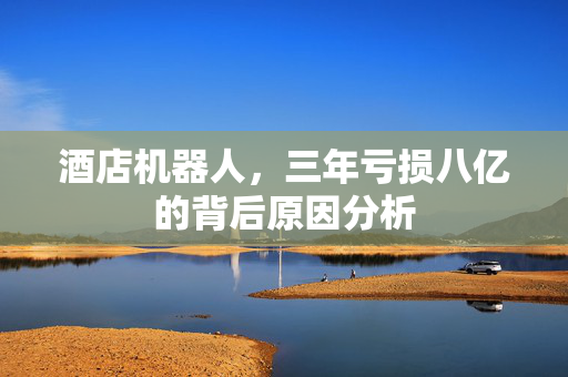 酒店机器人，三年亏损八亿的背后原因分析