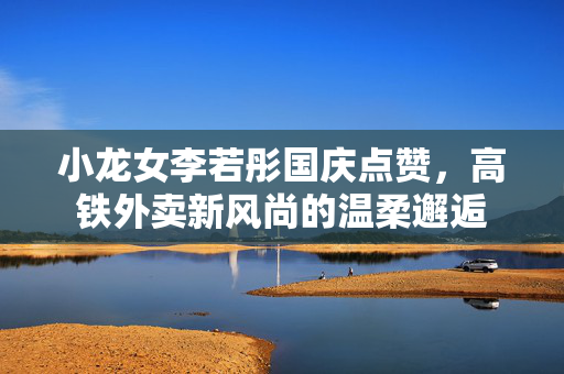 小龙女李若彤国庆点赞，高铁外卖新风尚的温柔邂逅