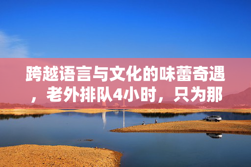 跨越语言与文化的味蕾奇遇，老外排队4小时，只为那一口正宗鸡排，直接飙中文的惊喜瞬间