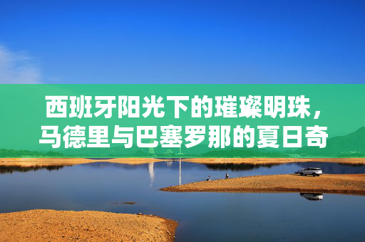 西班牙阳光下的璀璨明珠，马德里与巴塞罗那的夏日奇遇