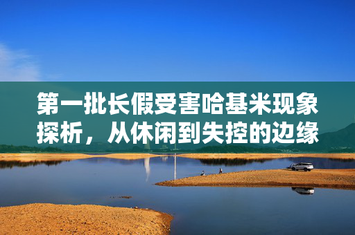 第一批长假受害哈基米现象探析，从休闲到失控的边缘