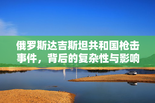俄罗斯达吉斯坦共和国枪击事件，背后的复杂性与影响