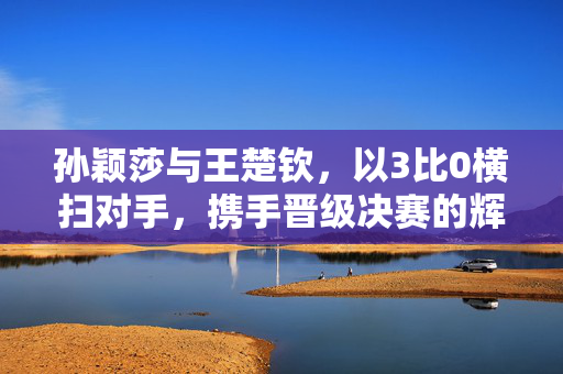 孙颖莎与王楚钦，以3比0横扫对手，携手晋级决赛的辉煌时刻