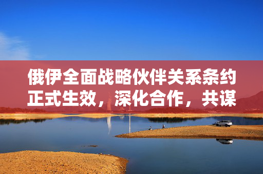 俄伊全面战略伙伴关系条约正式生效，深化合作，共谋发展