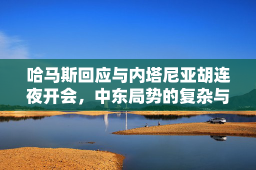 哈马斯回应与内塔尼亚胡连夜开会，中东局势的复杂与挑战