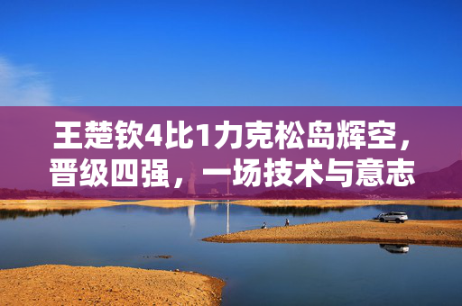 王楚钦4比1力克松岛辉空，晋级四强，一场技术与意志的较量