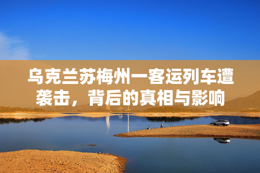 乌克兰苏梅州一客运列车遭袭击，背后的真相与影响