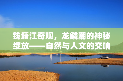 钱塘江奇观，龙鳞潮的神秘绽放——自然与人文的交响诗篇