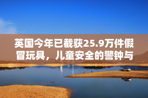 英国今年已截获25.9万件假冒玩具，儿童安全的警钟与市场监管的挑战