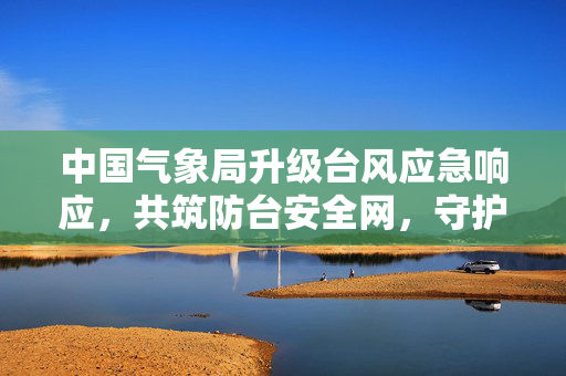 中国气象局升级台风应急响应，共筑防台安全网，守护人民安宁