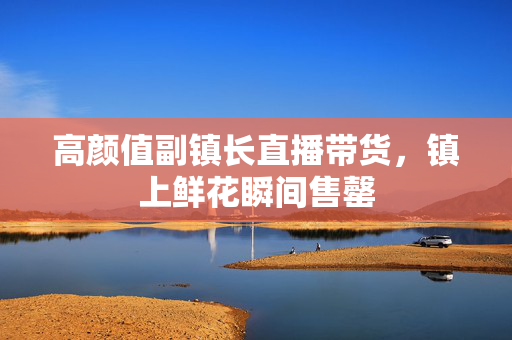 高颜值副镇长直播带货，镇上鲜花瞬间售罄