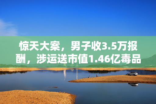 惊天大案，男子收3.5万报酬，涉运送市值1.46亿毒品事件纪实