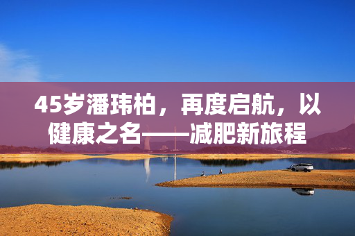 45岁潘玮柏，再度启航，以健康之名——减肥新旅程