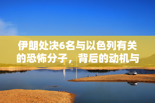 伊朗处决6名与以色列有关的恐怖分子，背后的动机与地区安全影响