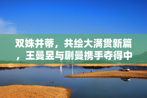 双姝并蒂，共绘大满贯新篇，王曼昱与蒯曼携手夺得中国大满贯女双冠军