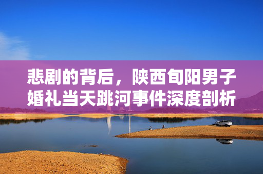 悲剧的背后，陕西旬阳男子婚礼当天跳河事件深度剖析与反思