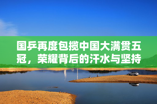 国乒再度包揽中国大满贯五冠，荣耀背后的汗水与坚持