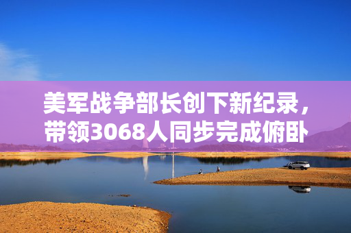 美军战争部长创下新纪录，带领3068人同步完成俯卧撑的壮举