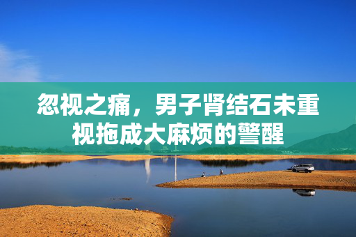 忽视之痛，男子肾结石未重视拖成大麻烦的警醒