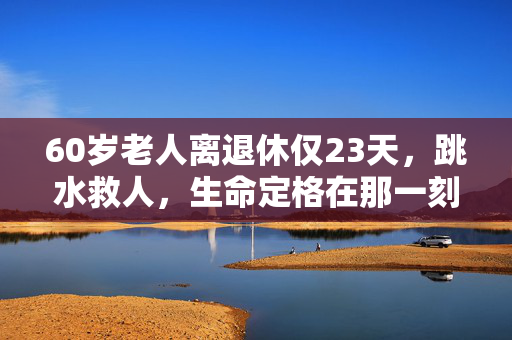 60岁老人离退休仅23天，跳水救人，生命定格在那一刻