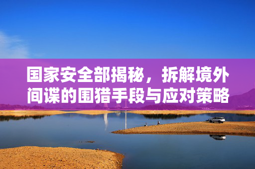 国家安全部揭秘，拆解境外间谍的围猎手段与应对策略