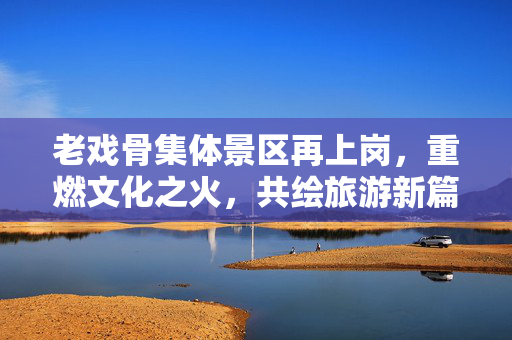 老戏骨集体景区再上岗，重燃文化之火，共绘旅游新篇章