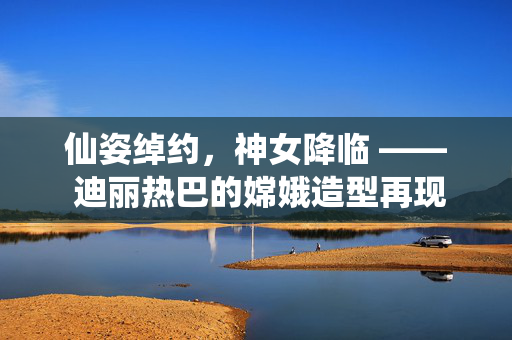 仙姿绰约，神女降临 —— 迪丽热巴的嫦娥造型再现古典神话之美