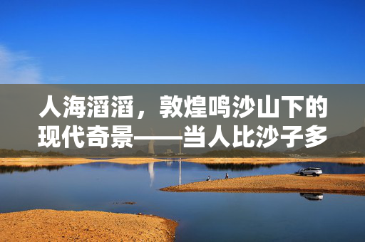 人海滔滔，敦煌鸣沙山下的现代奇景——当人比沙子多