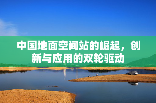 中国地面空间站的崛起，创新与应用的双轮驱动
