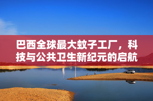 巴西全球最大蚊子工厂，科技与公共卫生新纪元的启航