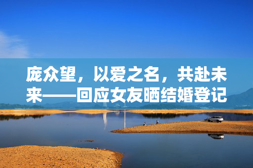 庞众望，以爱之名，共赴未来——回应女友晒结婚登记照的深情与责任