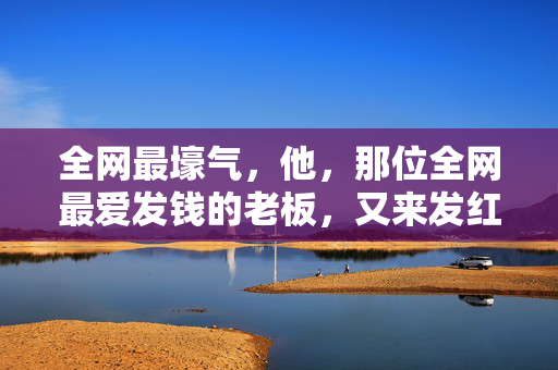 全网最壕气，他，那位全网最爱发钱的老板，又来发红包了！