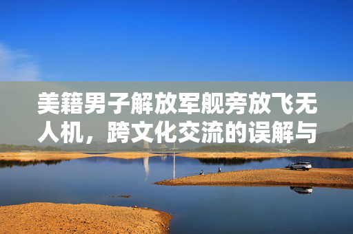 美籍男子解放军舰旁放飞无人机，跨文化交流的误解与法律边界