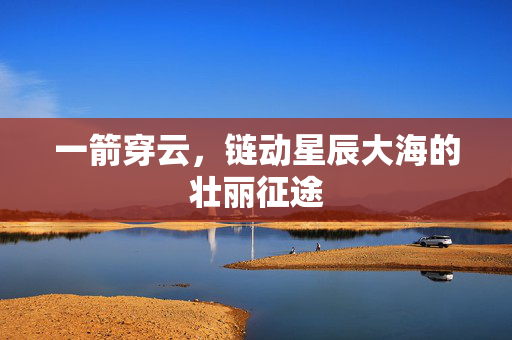 一箭穿云，链动星辰大海的壮丽征途
