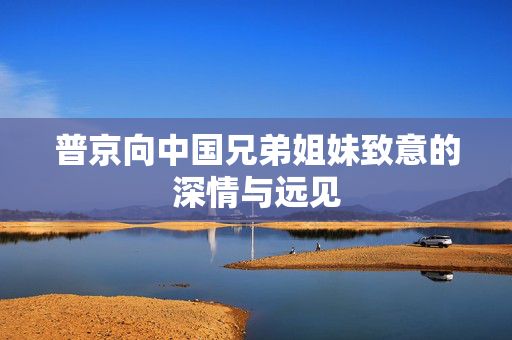 普京向中国兄弟姐妹致意的深情与远见