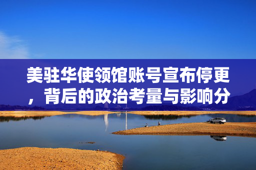 美驻华使领馆账号宣布停更，背后的政治考量与影响分析