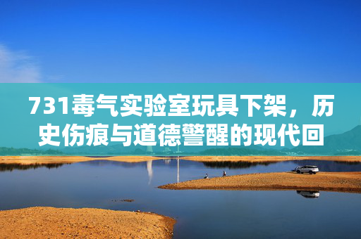731毒气实验室玩具下架，历史伤痕与道德警醒的现代回响