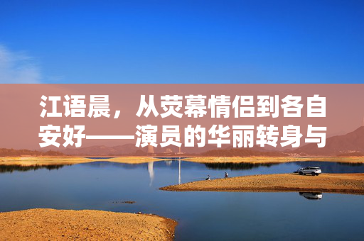 江语晨，从荧幕情侣到各自安好——演员的华丽转身与人生新篇章