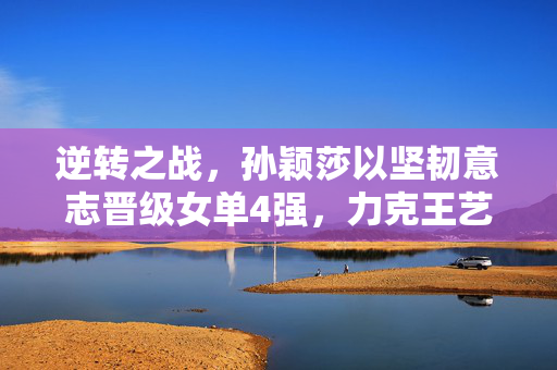 逆转之战，孙颖莎以坚韧意志晋级女单4强，力克王艺迪的精彩对决