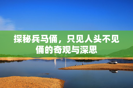 探秘兵马俑，只见人头不见俑的奇观与深思