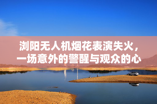 浏阳无人机烟花表演失火，一场意外的警醒与观众的心声